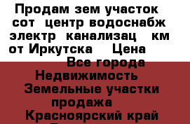 Продам зем.участок 12сот. центр.водоснабж. электр. канализац. 9км. от Иркутска  › Цена ­ 800 000 - Все города Недвижимость » Земельные участки продажа   . Красноярский край,Бородино г.